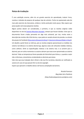 Página 4
Notas de tradução
É uma satisfação enorme, além de um grande exercício de aprendizado, traduzir livros,
receitas e métodos de preparos de qualquer tipo de culinária. Tenho me apaixonado cada dia
mais pelo exercício da charcutaria, embora o tenha praticado muito pouco. Mas espero que
possa ajudar com essas pequenas receitas.
Alguns pontos devem ser considerados, o primeiro, é que as receitas originais estão
disponíveis no site da Sonoma Mountain Sausages, sempre que houver dúvidas. Creio que os
documentos foram criados pensando em algo mais artesanal, por isso, muitas vezes a
descrição das receitas não é tão técnica, o que pode ser sanado através do youtube, ou através
dos grupos do Facebook (Charcutaria Artesanal do Brasil e Salumeria Artesanal Made in Brazil).
Um desafio a parte foram as métricas, pois as receitas originais apresentavam as medidas nos
sistema real (libras) e no sistema decimal (g), algumas vezes até utilizando medidas relativas,
como colheres. Omiti as especificações relativas e do sistema real, e as converti para o
decimal, pois em vários momentos os autores alertam que essas eram aproximadas ao sistema
decimal. Todas as temperaturas foram passadas de Fahrenheit para Celsius, e, quando o autor
não a informava, convertemos arredondando os decimais para baixo.
Vale citar que essa tradução não é oficial e não visa fins lucrativos, devendo ser notificado os
autores em usos em que possam ferir as leis de copyright.
Espero que apreciem o trabalho desta e de futuras compilações da Sonoma.
Ricardo Francisco
Blog Sobre Sal e Paciência
(http://sobresalepaciencia.wordpress.com)
 