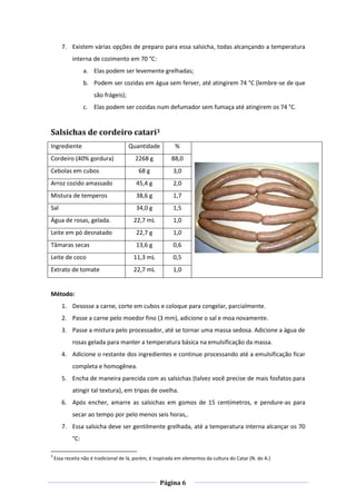 Página 6
7. Existem várias opções de preparo para essa salsicha, todas alcançando a temperatura
interna de cozimento em 70 °C:
a. Elas podem ser levemente grelhadas;
b. Podem ser cozidas em água sem ferver, até atingirem 74 °C (lembre-se de que
são frágeis);
c. Elas podem ser cozidas num defumador sem fumaça até atingirem os 74 °C.
Salsichas de cordeiro catari3
Ingrediente Quantidade %
Cordeiro (40% gordura) 2268 g 88,0
Cebolas em cubos 68 g 3,0
Arroz cozido amassado 45,4 g 2,0
Mistura de temperos 38,6 g 1,7
Sal 34,0 g 1,5
Água de rosas, gelada. 22,7 mL 1,0
Leite em pó desnatado 22,7 g 1,0
Tâmaras secas 13,6 g 0,6
Leite de coco 11,3 mL 0,5
Extrato de tomate 22,7 mL 1,0
Método:
1. Desosse a carne, corte em cubos e coloque para congelar, parcialmente.
2. Passe a carne pelo moedor fino (3 mm), adicione o sal e moa novamente.
3. Passe a mistura pelo processador, até se tornar uma massa sedosa. Adicione a água de
rosas gelada para manter a temperatura básica na emulsificação da massa.
4. Adicione o restante dos ingredientes e continue processando até a emulsificação ficar
completa e homogênea.
5. Encha de maneira parecida com as salsichas (talvez você precise de mais fosfatos para
atingir tal textura), em tripas de ovelha.
6. Após encher, amarre as salsichas em gomos de 15 centímetros, e pendure-as para
secar ao tempo por pelo menos seis horas,.
7. Essa salsicha deve ser gentilmente grelhada, até a temperatura interna alcançar os 70
°C:
3
Essa receita não é tradicional de lá, porém, é inspirada em elementos da cultura do Catar (N. do A.)
 