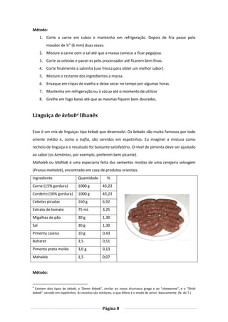 Página 8
Método:
1. Corte a carne em cubos e mantenha em refrigeração. Depois de fria passe pelo
moedor de ¼” (6 mm) duas vezes.
2. Misture a carne com o sal até que a massa comece a ficar pegajosa.
3. Corte as cebolas e passe-as pelo processador até ficarem bem finas.
4. Corte finalmente a salsinha (use fresca para obter um melhor sabor).
5. Misture o restante dos ingredientes a massa.
6. Ensaque em tripas de ovelha e deixe secar no tempo por algumas horas.
7. Mantenha em refrigeração ou à vácuo até o momento de utilizar
8. Grelhe em fogo baixo até que as mesmas fiquem bem douradas.
Linguiça de kebab4 libanês
Esse é um mix de linguiças tipo kebab que desenvolvi. Os kebabs são muito famosos por todo
oriente médio e, como o kafta, são servidos em espetinhos. Eu imaginei a mistura como
recheio de linguiça e o resultado foi bastante satisfatório. O nível de pimenta deve ser ajustado
ao sabor (os Armênios, por exemplo, preferem bem picante).
Mahaleb ou Mahlab é uma especiaria feita das sementes moídas de uma cerejeira selvagem
(Prunus mahaleb), encontrado em casa de produtos orientais.
Ingrediente Quantidade %
Carne (15% gordura) 1000 g 43,23
Cordeiro (30% gordura) 1000 g 43,23
Cebolas picadas 160 g 6,92
Extrato de tomate 75 mL 3,25
Migalhas de pão 30 g 1,30
Sal 30 g 1,30
Pimenta caiena 10 g 0,43
Baharat 3,5 0,51
Pimenta preta moída 3,0 g 0,13
Mahaleb 1,5 0,07
Método:
4
Existem dois tipos de kebab, o ‘Doner Kebab”, similar ao nosso churrasco grego e ao “shawarma”, e o “Shish
kebab”, servido em espetinhos. As receitas são similares, o que difere é o modo de servir, basicamente. (N. do T.)
 