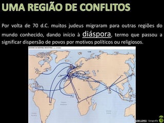 Por volta de 70 d.C. muitos judeus migraram para outras regiões do

mundo conhecido, dando início à diáspora, termo que passou a
significar dispersão de povos por motivos políticos ou religiosos.

Apresentação elaborada pela Professora FERNANDA BRUM LOPES - Geografia

 