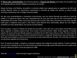 O Muro das Lamentações (em primeiro plano) e a Cúpula de Rocha (ao fundo), em Jerusalém: um
local sagrado para as maiores religiões monoteístas do mundo.
Depois da Meca e de Medina, Jerusalém é a terceira cidade mais sagrada para os seguidores do Islã e do
profeta Maomé. Como os muçulmanos mantiveram o controle da cidade por séculos, a cultura árabe
contribuiu fortemente com a imagem atual da cidade.

Um dos mais surpreendentes e chamativos monumentos, com seu domo dourado que domina o leste da
cidade, é a Cúpula da Rocha. Seu teto resplandecente faz com que este seja um dos monumentos mais
fotografados do mundo. Porém a joia mais preciosa não é visível. Sob o teto, encontra-se uma rocha sagrada
tanto para o Judaísmo como para o Islã. Nessa rocha Maomé teria aterrissado, depois de uma viagem
(simbólica ou real), desde Meca, nas asas do arcanjo Gabriel.
Para os judeus, o local é o Monte do Templo de Jerusalém. Teria sido com a terra desse monte Moriá que
Deus, segundo a tradição judaico-cristã, teria criado o primeiro homem, Adão. Ainda segundo a tradição
judaica, foi nessa rocha que Abraão preparou o sacrifício do seu filho Isaac a Deus e onde, mil anos antes de
Cristo, o rei Salomão construiu o primeiro templo.O Primeiro e o Segundo Templo foram aqui construídos. O
Muro das Lamentações é a última reminiscência do templo expandido por Herodes. Por extensão, também é
um dos locais sagrados do Cristianismo.
Com 13 séculos de idade, a Cúpula é a mesquita original mais antiga do mundo islâmico. O teto é coberto
com uma fina camada de ouro. Foi o Rei Hussein da Jordânia que pagou pelos 80 quilos de ouro usados para
revestir o domo de cobre e zinco da Cúpula em 1998.

Texto de Diego Vieira- Administração Imagens Históricas
Apresentação elaborada pela Professora FERNANDA BRUM LOPES - Geografia

 