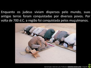 Enquanto os judeus viviam dispersos pelo mundo, suas
antigas terras foram conquistadas por diversos povos. Por
volta de 700 d.C. a região foi conquistada pelos muçulmanos.

Apresentação elaborada pela Professora FERNANDA BRUM LOPES - Geografia

 