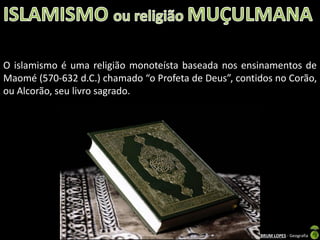O islamismo é uma religião monoteísta baseada nos ensinamentos de
Maomé (570-632 d.C.) chamado “o Profeta de Deus”, contidos no Corão,
ou Alcorão, seu livro sagrado.

Apresentação elaborada pela Professora FERNANDA BRUM LOPES - Geografia

 