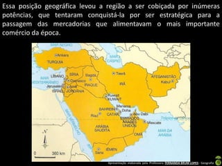 Essa posição geográfica levou a região a ser cobiçada por inúmeras
potências, que tentaram conquistá-la por ser estratégica para a
passagem das mercadorias que alimentavam o mais importante
comércio da época.

Apresentação elaborada pela Professora FERNANDA BRUM LOPES - Geografia

 