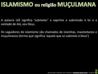 A palavra islã significa ‘submeter’ e exprime a submissão à lei e a
vontade de Alá, seu Deus.
Os seguidores do islamismo são chamados de islamitas, maometanos e
muçulmanos (termo que significa ‘aquele que se submete à Deus’)

Apresentação elaborada pela Professora FERNANDA BRUM LOPES - Geografia

 