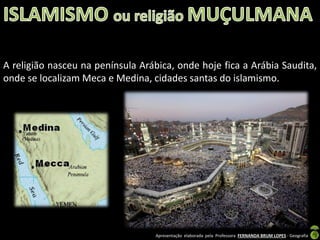 A religião nasceu na península Arábica, onde hoje fica a Arábia Saudita,
onde se localizam Meca e Medina, cidades santas do islamismo.

Apresentação elaborada pela Professora FERNANDA BRUM LOPES - Geografia

 