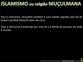 Para o islamismo, Jerusalém também é uma cidade sagrada, pois foi de
lá que o profeta Maomé subiu aos céus.
Hoje o islamismo é praticado por mais de 1,5 bilhão de pessoas em todo
o mundo.

Apresentação elaborada pela Professora FERNANDA BRUM LOPES - Geografia

 