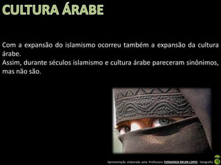 Com a expansão do islamismo ocorreu também a expansão da cultura
árabe.
Assim, durante séculos islamismo e cultura árabe pareceram sinônimos,
mas não são.

Apresentação elaborada pela Professora FERNANDA BRUM LOPES - Geografia

 