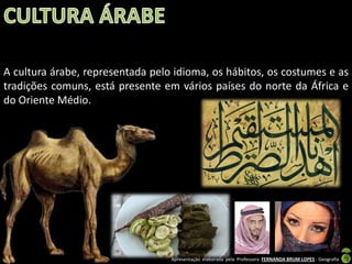 A cultura árabe, representada pelo idioma, os hábitos, os costumes e as
tradições comuns, está presente em vários países do norte da África e
do Oriente Médio.

Apresentação elaborada pela Professora FERNANDA BRUM LOPES - Geografia

 