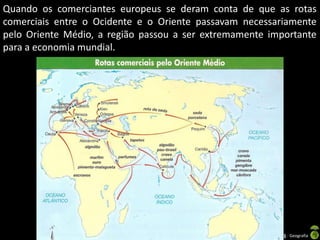 Quando os comerciantes europeus se deram conta de que as rotas
comerciais entre o Ocidente e o Oriente passavam necessariamente
pelo Oriente Médio, a região passou a ser extremamente importante
para a economia mundial.

Apresentação elaborada pela Professora FERNANDA BRUM LOPES - Geografia

 