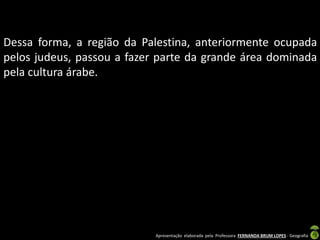 Dessa forma, a região da Palestina, anteriormente ocupada
pelos judeus, passou a fazer parte da grande área dominada
pela cultura árabe.

Apresentação elaborada pela Professora FERNANDA BRUM LOPES - Geografia

 