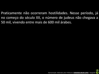 Praticamente não ocorreram hostilidades. Nesse período, já
no começo do século XX, o número de judeus não chegava a
50 mil, vivendo entre mais de 600 mil árabes.

Apresentação elaborada pela Professora FERNANDA BRUM LOPES - Geografia

 