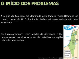 A região da Palestina era dominada pelo Império Turco-Otomano no
começo do século XX. Os habitantes árabes, a imensa maioria, não tinha
autonomia.

Os turcos-otomanos eram aliados da Alemanha e lhe
deram acesso às ricas reservas de petróleo da região
habitada pelos árabes.

Apresentação elaborada pela Professora FERNANDA BRUM LOPES - Geografia

 