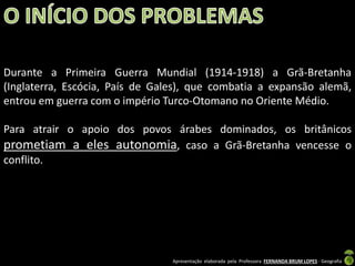 Durante a Primeira Guerra Mundial (1914-1918) a Grã-Bretanha
(Inglaterra, Escócia, País de Gales), que combatia a expansão alemã,
entrou em guerra com o império Turco-Otomano no Oriente Médio.

Para atrair o apoio dos povos árabes dominados, os britânicos
prometiam a eles autonomia, caso a Grã-Bretanha vencesse o
conflito.

Apresentação elaborada pela Professora FERNANDA BRUM LOPES - Geografia

 