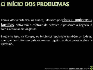 Com a vitória britânica, os árabes, liderados por ricas

e poderosas

famílias, obtiveram o controle do petróleo e passaram a negociá-lo
com as companhias inglesas.

Enquanto isso, na Europa, os britânicos apoiavam também os judeus,
que queriam criar seu país na mesma região habitava pelos árabes, a
Palestina.

Apresentação elaborada pela Professora FERNANDA BRUM LOPES - Geografia

 