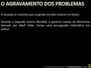 A situação já mostrava que surgiriam tensões maiores no futuro.

Durante a Segunda Guerra Mundial, o governo nazista da Alemanha,
liderado por Adolf Hitler, iniciou uma perseguição sistemática aos
judeus.

Apresentação elaborada pela Professora FERNANDA BRUM LOPES - Geografia

 