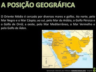 O Oriente Médio é cercado por diversos mares e golfos. Ao norte, pelo
Mar Negro e o Mar Cáspio; ao sul, pelo Mar da Arábia, o Golfo Pérsico e
o Golfo de Omã; a oeste, pelo Mar Mediterrâneo, o Mar Vermelho e
pelo Golfo de Áden.

Apresentação elaborada pela Professora FERNANDA BRUM LOPES - Geografia

 