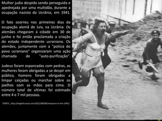 Mulher judia despida sendo perseguida e
apedrejada por uma multidão, durante a
ocupação nazista da Ucrânia, em 1941.
O fato ocorreu nos primeiros dias da
ocupação alemã de Lviv, na Ucrânia. Os
alemães chegaram à cidade em 30 de
junho e foi então proclamada a criação
do estado independente ucraniano. Os
alemães, juntamente com a "polícia do
povo ucraniano" organizaram uma ação
chamada
de
"auto-purificação".
Judeus foram espancadas com pedras, as
mulheres foram obrigadas a se despir em
público, homens foram obrigados a
limpar calçadas ou marchar sobre os
joelhos com as mãos para cima. O
número total de vítimas foi estimado
entre 4 e 7 mil pessoas.
FONTE:_http://englishrussia.com/2012/08/06/massacre-in-lviv-1941/

Apresentação elaborada pela Professora FERNANDA BRUM LOPES - Geografia

 