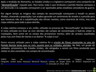 Após a rendição da Alemanha, os Estados Unidos e a Inglaterra começaram uma campanha de
"desnazificação" naquele país. Para tanto, tudo o que lembrava o partido Nazista começou a
ser destruído e os culpados começaram a ser apontados pelos estadistas vencedores da guerra.
Por algum tempo as imagens dos campos de concentração começaram a invadir os países
Aliados, chocando a população; isso acabou gerando um sentimento de revolta e a pressão para
que houvesse não só a culpabilização dos oficiais nazistas, como ocorreria de início, mas uma
culpa coletiva para todo o povo alemão.

A culpa coletiva começou a ser, então, utilizada no processo de "desnazificação" da Alemanha.
O meio utilizado era levar os civis alemães até campos de concentração e fazê-los visitar as
instalações, bem como ver os corpos dos prisioneiros mortos; além de cartazes espalhados
pelas ruas com fotos de mortos e os dizeres "A culpa é sua".
Outro recurso utilizado para a culpa coletiva foi a criação de filmes mostrando os atos do
Partido Nazista tanto para os civis, quanto para os soldados alemães. Na foto, um grupo de
soldados, prisioneiros dos Estados Unidos, são obrigados a verem um filme produzido para
relatar os atos cometidos nos campos de concentração.

FONTE:
Texto
de
Talita
Lopes
Cavalcante
(Administração
Imagens
Históricas.)
Fotografia: United States Holocaust Memorial Museum, cortesia de Joseph Eaton. ID: #55317. Disponível em
<<http://collections.ushmm.org/search/catalog/pa1175238>>. Acessado em: 29 jul. 2013.

Apresentação elaborada pela Professora FERNANDA BRUM LOPES - Geografia

 