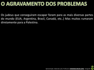 Os judeus que conseguiram escapar foram para as mais diversas partes
do mundo (EUA, Argentina, Brasil, Canadá, etc..) Mas muitos rumaram
diretamente para a Palestina.

Apresentação elaborada pela Professora FERNANDA BRUM LOPES - Geografia

 