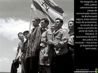 Na fotografia, de
1945, judeus
sobreviventes do
campo de
concentração nazista
de Buchenwald
(alguns ainda vestem
trajes de prisioneiro),
no convés de um
navio a caminho do
porto de Haifa, na
Palestina. O
nascimento da pátria
dos judeus era
iminente – mas armas
já disparavam na
terra santa.

Texto: Eudes Bezerra.
Administração Imagens Históricas.
Apresentação elaborada pela Professora FERNANDA BRUM LOPES - Geografia

 