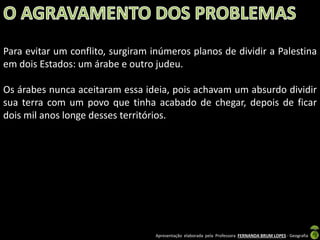 Para evitar um conflito, surgiram inúmeros planos de dividir a Palestina
em dois Estados: um árabe e outro judeu.
Os árabes nunca aceitaram essa ideia, pois achavam um absurdo dividir
sua terra com um povo que tinha acabado de chegar, depois de ficar
dois mil anos longe desses territórios.

Apresentação elaborada pela Professora FERNANDA BRUM LOPES - Geografia

 
