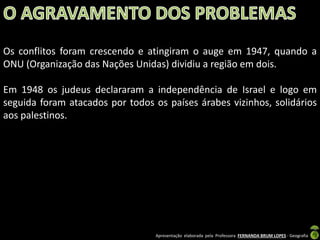 Os conflitos foram crescendo e atingiram o auge em 1947, quando a
ONU (Organização das Nações Unidas) dividiu a região em dois.
Em 1948 os judeus declararam a independência de Israel e logo em
seguida foram atacados por todos os países árabes vizinhos, solidários
aos palestinos.

Apresentação elaborada pela Professora FERNANDA BRUM LOPES - Geografia

 