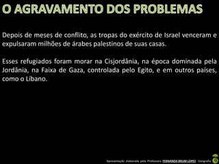 Depois de meses de conflito, as tropas do exército de Israel venceram e
expulsaram milhões de árabes palestinos de suas casas.
Esses refugiados foram morar na Cisjordânia, na época dominada pela
Jordânia, na Faixa de Gaza, controlada pelo Egito, e em outros países,
como o Líbano.

Apresentação elaborada pela Professora FERNANDA BRUM LOPES - Geografia

 