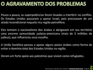 Pouco a pouco, as superpotências foram levadas a interferir no conflito.
Os Estados Unidos passaram a apoiar Israel, pois precisavam de um
aliado incondicional naquela rica região petrolífera.
Eles temiam o nacionalismo dos árabes e abrigavam em seu território
uma enorme comunidade judaico-americana (mais de 5 milhões de
judeus), que influenciou essa escolha.
A União Soviética passou a apoiar alguns países árabes como forma de
evitar o domínio total dos Estados Unidos na região.
Deram um forte apoio aos palestinos que viviam como refugiados.

Apresentação elaborada pela Professora FERNANDA BRUM LOPES - Geografia

 