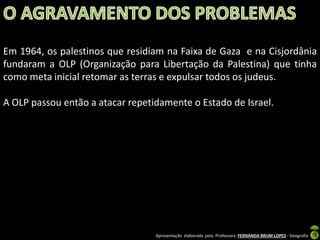 Em 1964, os palestinos que residiam na Faixa de Gaza e na Cisjordânia
fundaram a OLP (Organização para Libertação da Palestina) que tinha
como meta inicial retomar as terras e expulsar todos os judeus.
A OLP passou então a atacar repetidamente o Estado de Israel.

Apresentação elaborada pela Professora FERNANDA BRUM LOPES - Geografia

 