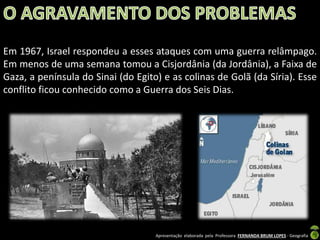 Em 1967, Israel respondeu a esses ataques com uma guerra relâmpago.
Em menos de uma semana tomou a Cisjordânia (da Jordânia), a Faixa de
Gaza, a península do Sinai (do Egito) e as colinas de Golã (da Síria). Esse
conflito ficou conhecido como a Guerra dos Seis Dias.

Apresentação elaborada pela Professora FERNANDA BRUM LOPES - Geografia

 