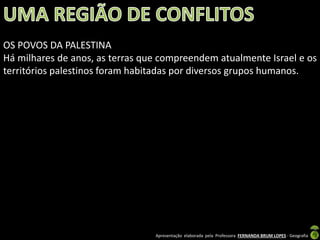 OS POVOS DA PALESTINA
Há milhares de anos, as terras que compreendem atualmente Israel e os
territórios palestinos foram habitadas por diversos grupos humanos.

Apresentação elaborada pela Professora FERNANDA BRUM LOPES - Geografia

 