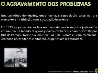 Nos territórios dominados, onde habitava a população palestina, era
crescente a insatisfação com a ocupação israelense.
Em 1973, os países árabes lançaram um ataque de surpresa justamente
em um dia de feriado religioso judaico, conhecido como o Yom Kippur
(Dia do Perdão). Nesse dia, em Israel, os judeus oram e ficam recolhidos.
Tentando aproveitar essa situação, os países árabes atacaram.

Apresentação elaborada pela Professora FERNANDA BRUM LOPES - Geografia

 
