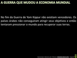 No fim da Guerra de Yom Kippur não existiam vencedores. Os
países árabes não conseguiram atingir seus objetivos e então
tentaram pressionar o mundo para recuperar suas terras.

Apresentação elaborada pela Professora FERNANDA BRUM LOPES - Geografia

 