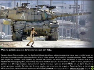 Menino palestino contra tanque israelense, em 2012.
As raízes do conflito remontam aos fins do século XIX quando colonos judeus começaram a migrar para a região. Sendo um
dos povos do mundo que não tinham um Estado próprio, tendo sempre sofrido por isso várias perseguições, foram movidos
pelo projeto do sionismo - cujo objetivo era refundar na Palestina um estado judeu. Entretanto, a Palestina que já era
habitada há milênios por judeus, nos últimos séculos foi habitada por uma maioria árabe. A partir de então, as contendas
políticas e as diferenças religiosas transformaram aquela minúscula região do Oriente Médio em um barril de pólvora
sempre prestes a explodir. Durante mais de meio século, o derramamento de sangue na Palestina chama a atenção de
vários organismos e governos preocupados com a infindável Apresentação elaborada pela Professora FERNANDA BRUM LOPES - Geografia
contenda.

 