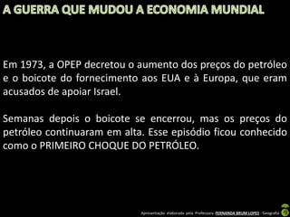 Em 1973, a OPEP decretou o aumento dos preços do petróleo
e o boicote do fornecimento aos EUA e à Europa, que eram
acusados de apoiar Israel.
Semanas depois o boicote se encerrou, mas os preços do
petróleo continuaram em alta. Esse episódio ficou conhecido
como o PRIMEIRO CHOQUE DO PETRÓLEO.

Apresentação elaborada pela Professora FERNANDA BRUM LOPES - Geografia

 