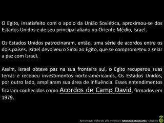 O Egito, insatisfeito com o apoio da União Soviética, aproximou-se dos
Estados Unidos e de seu principal aliado no Oriente Médio, Israel.
Os Estados Unidos patrocinaram, então, uma série de acordos entre os
dois países. Israel devolveu o Sinai ao Egito, que se comprometeu a selar
a paz com Israel.
Assim, Israel obteve paz na sua fronteira sul, o Egito recuperou suas
terras e recebeu investimentos norte-americanos. Os Estados Unidos,
por outro lado, ampliaram sua área de influência. Esses entendimentos
ficaram conhecidos como Acordos
1979.

de Camp David, firmados em

Apresentação elaborada pela Professora FERNANDA BRUM LOPES - Geografia

 