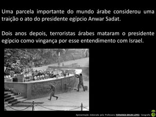Uma parcela importante do mundo árabe considerou uma
traição o ato do presidente egípcio Anwar Sadat.
Dois anos depois, terroristas árabes mataram o presidente
egípcio como vingança por esse entendimento com Israel.

Apresentação elaborada pela Professora FERNANDA BRUM LOPES - Geografia

 