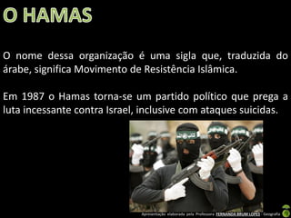 O nome dessa organização é uma sigla que, traduzida do
árabe, significa Movimento de Resistência Islâmica.
Em 1987 o Hamas torna-se um partido político que prega a
luta incessante contra Israel, inclusive com ataques suicidas.

Apresentação elaborada pela Professora FERNANDA BRUM LOPES - Geografia

 