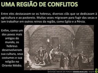 Entre eles destacavam-se os hebreus, diversos clãs que se dedicavam à
agricultura e ao pastoreio. Muitas vezes migravam para fugir das secas e
iam trabalhar em outros reinos da região, como Egito e a Pérsia.

Enfim, como um
dos povos mais
antigos do
mundo, os
hebreus
desenvolveram
sua cultura, seus
costumes e sua
religião no
Oriente Médio.
Apresentação elaborada pela Professora FERNANDA BRUM LOPES - Geografia

 