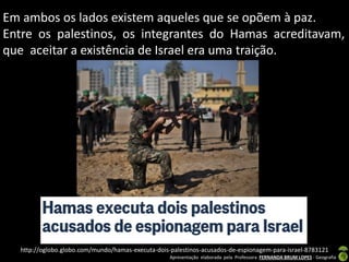 Em ambos os lados existem aqueles que se opõem à paz.
Entre os palestinos, os integrantes do Hamas acreditavam,
que aceitar a existência de Israel era uma traição.

http://oglobo.globo.com/mundo/hamas-executa-dois-palestinos-acusados-de-espionagem-para-israel-8783121
Apresentação elaborada pela Professora FERNANDA BRUM LOPES - Geografia

 