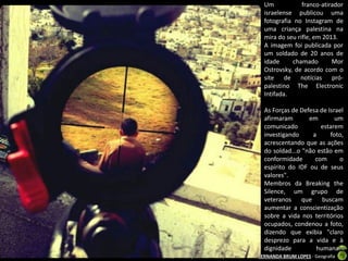Um
franco-atirador
israelense publicou uma
fotografia no Instagram de
uma criança palestina na
mira do seu rifle, em 2013.
A imagem foi publicada por
um soldado de 20 anos de
idade
chamado
Mor
Ostrovsky, de acordo com o
site de notícias própalestino The Electronic
Intifada.
As Forças de Defesa de Israel
afirmaram
em
um
comunicado
estarem
investigando
a
foto,
acrescentando que as ações
do soldad...o "não estão em
conformidade
com
o
espírito do IDF ou de seus
valores".
Membros da Breaking the
Silence, um grupo de
veteranos que buscam
aumentar a conscientização
sobre a vida nos territórios
ocupados, condenou a foto,
dizendo que exibia "claro
desprezo para a vida e à
dignidade
humana."
Apresentação elaborada pela Professora FERNANDA BRUM LOPES - Geografia

 