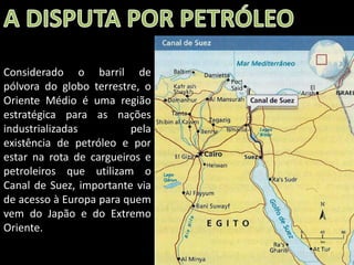 Considerado o barril de
pólvora do globo terrestre, o
Oriente Médio é uma região
estratégica para as nações
industrializadas
pela
existência de petróleo e por
estar na rota de cargueiros e
petroleiros que utilizam o
Canal de Suez, importante via
de acesso à Europa para quem
vem do Japão e do Extremo
Oriente.
Apresentação elaborada pela Professora FERNANDA BRUM LOPES - Geografia

 