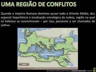 Quando o Império Romano dominou quase todo o Oriente Médio, deu
especial importância à localização estratégica da Judeia, região na qual
os hebreus se concentravam – por isso, passaram a ser chamados de
judeus.

Apresentação elaborada pela Professora FERNANDA BRUM LOPES - Geografia

 