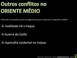 Utilizando sua apostila (a partir da página 9) procure e descreva os seguintes conflitos:

-A rivalidade Irã x Iraque
-A Guerra do Golfo
-A represália ocidental no Iraque.

Apresentação elaborada pela Professora FERNANDA BRUM LOPES - Geografia

 