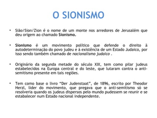 O SIONISMO 
• Sião/Sion/Zion é o nome de um monte nos arredores de Jerusalém que 
deu orígem ao chamado Sionismo. 
• Sionismo é um movimento político que defende o direito à 
autodeterminação do povo judeu e à existência de um Estado Judaico, por 
isso sendo também chamado de nacionalismo judaico . 
• Originário da segunda metade do século XIX, tem como pilar judeus 
estabelecidos na Europa central e do leste, que lutaram contra o anti-semitismo 
presente em tais regiões. 
• Tem como base o livro “Der Judenstaat”, de 1896, escrito por Theodor 
Herzl, lider do movimento, que pregava que o anti-semitismo só se 
resolveria quando os judeus dispersos pelo mundo pudessem se reunir e se 
estabalecer num Estado nacional independente. 
 