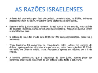 AS RAZÕES ISRAELENSES 
• A Terra foi prometida por Deus aos judeus, de forma que, na Bíblia, inúmeras 
passagens citam Israel e Jerusalém como sagrados ao povo judeu. 
• Desde o exílio judaico pelos romanos, Israel nunca foi um estado, mas colônia 
de diversos impérios, nunca retomando sua soberania. Alegam os judeus terem 
restabelecido isso. 
• O estado de Israel foi criado pela ONU em 1947 como democrático, moderno e 
soberano. 
• Todo território foi comprado ou conquistado pelos judeus em guerras de 
defesa, após o país ter sido atacado por árabes, estes que controlam 99.9% do 
território no Oriente Médio. Israel representa apenas um décimo de 1 % da 
região. 
• A história demonstrou que a segurança do povo judeu apenas pode ser 
garantida através da existência de um estado judeu forte e soberano. 
 
