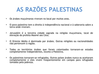 AS RAZÕES PALESTINAS 
• Os árabes muçulmanos viveram no local por muitos anos. 
• O povo palestino tem o direito à independência nacional e à soberania sobre a 
terra onde viveram. 
• Jerusalém é a terceira cidade sagrada na religião muçulmana, local de 
elevação do profeta Maomé aos Céus. 
• O Oriente Médio é dominado por árabes. Outras religiões ou nacionalidades 
não pertencem à região. 
• Todos os territórios árabes que foram colonizados tornaram-se estados 
completamente independentes, exceto a Palestina. 
• Os palestinos tornaram-se refugiados. Outros países árabes nunca os aceitaram 
completamente e eles vivem freqüentemente em campos para refugiados 
tomados pela pobreza. 
 