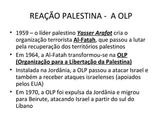 REAÇÃO PALESTINA - A OLP 
• 1959 – o líder palestino Yasser Arafat cria o 
organização terrorista Al-Fatah, que passou a lutar 
pela recuperação dos territórios palestinos 
• Em 1964, a Al-Fatah transformou-se na OLP 
(Organização para a Libertação da Palestina) 
• Instalada na Jordânia, a OLP passou a atacar Israel e 
também a receber ataques israelenses (apoiados 
pelos EUA) 
• Em 1970, a OLP foi expulsa da Jordânia e migrou 
para Beirute, atacando Israel a partir do sul do 
Líbano 
 