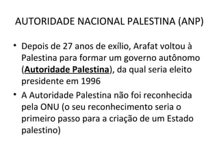 AUTORIDADE NACIONAL PALESTINA (ANP) 
• Depois de 27 anos de exílio, Arafat voltou à 
Palestina para formar um governo autônomo 
(Autoridade Palestina), da qual seria eleito 
presidente em 1996 
• A Autoridade Palestina não foi reconhecida 
pela ONU (o seu reconhecimento seria o 
primeiro passo para a criação de um Estado 
palestino) 
 